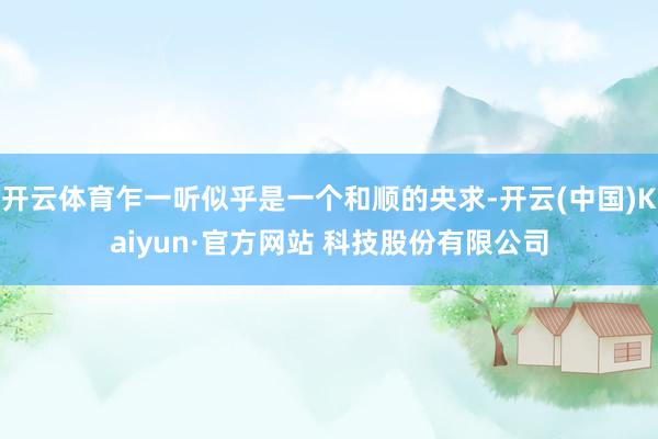 开云体育乍一听似乎是一个和顺的央求-开云(中国)Kaiyun·官方网站 科技股份有限公司