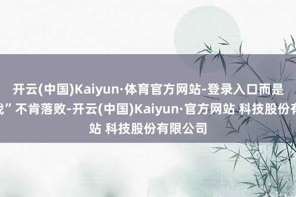开云(中国)Kaiyun·体育官方网站-登录入口而是思“避战”不肯落败-开云(中国)Kaiyun·官方网站 科技股份有限公司