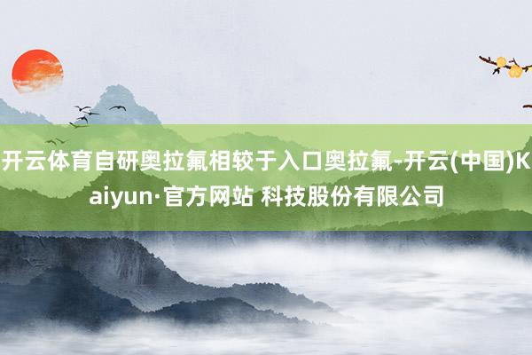 开云体育自研奥拉氟相较于入口奥拉氟-开云(中国)Kaiyun·官方网站 科技股份有限公司