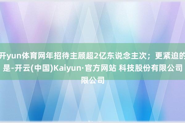 开yun体育网年招待主顾超2亿东说念主次；更紧迫的是-开云(中国)Kaiyun·官方网站 科技股份有限公司