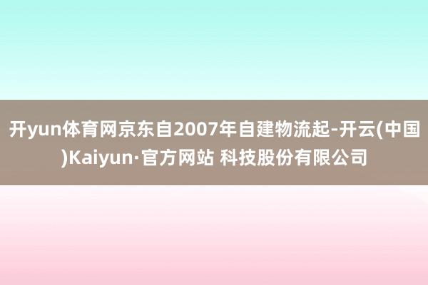 开yun体育网京东自2007年自建物流起-开云(中国)Kaiyun·官方网站 科技股份有限公司