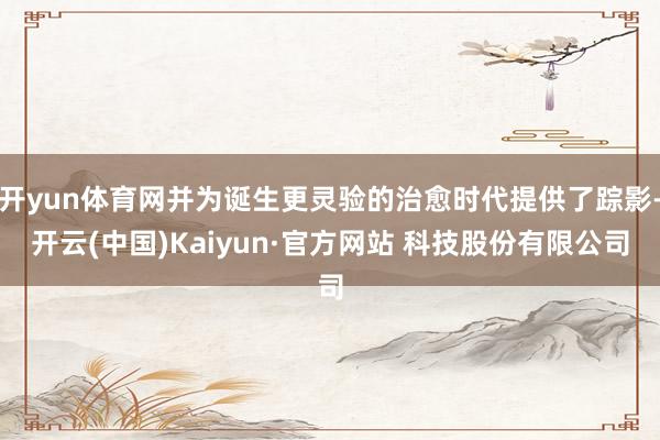 开yun体育网并为诞生更灵验的治愈时代提供了踪影-开云(中国)Kaiyun·官方网站 科技股份有限公司
