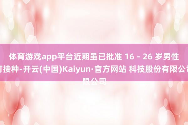 体育游戏app平台近期虽已批准 16 - 26 岁男性可接种-开云(中国)Kaiyun·官方网站 科技股份有限公司