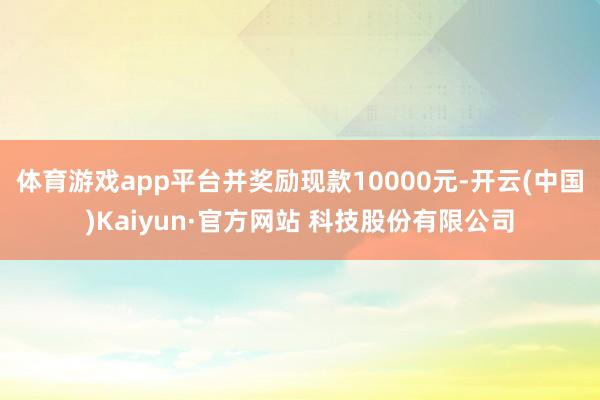体育游戏app平台并奖励现款10000元-开云(中国)Kaiyun·官方网站 科技股份有限公司