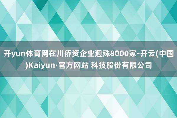 开yun体育网在川侨资企业迥殊8000家-开云(中国)Kaiyun·官方网站 科技股份有限公司