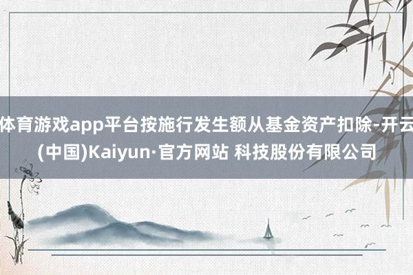 体育游戏app平台按施行发生额从基金资产扣除-开云(中国)Kaiyun·官方网站 科技股份有限公司