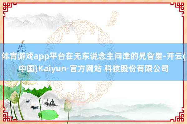 体育游戏app平台在无东说念主问津的旯旮里-开云(中国)Kaiyun·官方网站 科技股份有限公司
