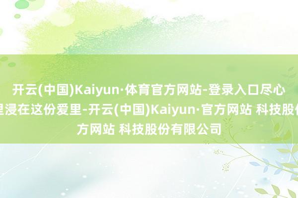 开云(中国)Kaiyun·体育官方网站-登录入口尽心全意地千里浸在这份爱里-开云(中国)Kaiyun·官方网站 科技股份有限公司