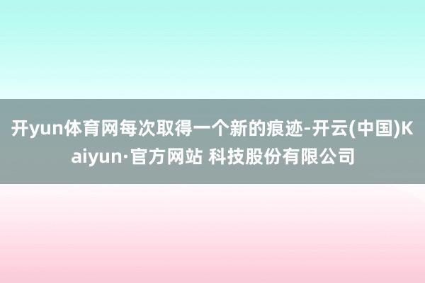 开yun体育网每次取得一个新的痕迹-开云(中国)Kaiyun·官方网站 科技股份有限公司