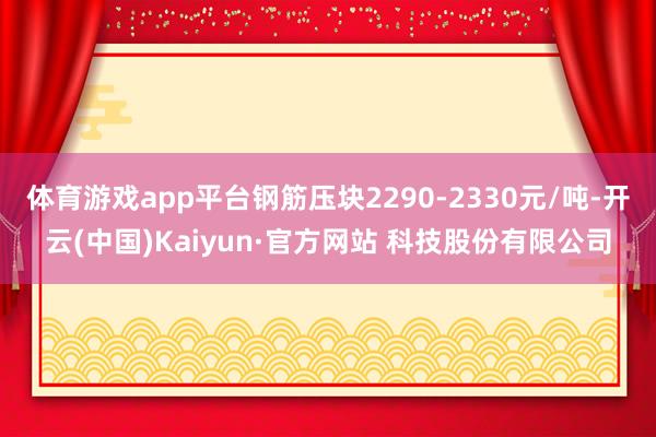 体育游戏app平台钢筋压块2290-2330元/吨-开云(中国)Kaiyun·官方网站 科技股份有限公司
