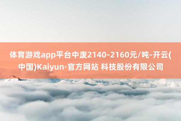 体育游戏app平台中废2140-2160元/吨-开云(中国)Kaiyun·官方网站 科技股份有限公司