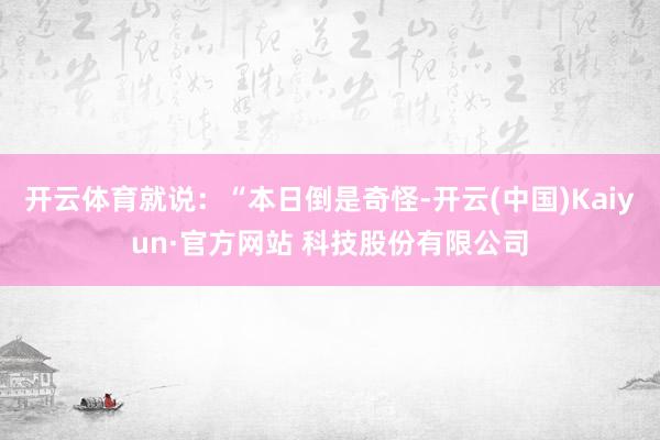 开云体育就说：“本日倒是奇怪-开云(中国)Kaiyun·官方网站 科技股份有限公司