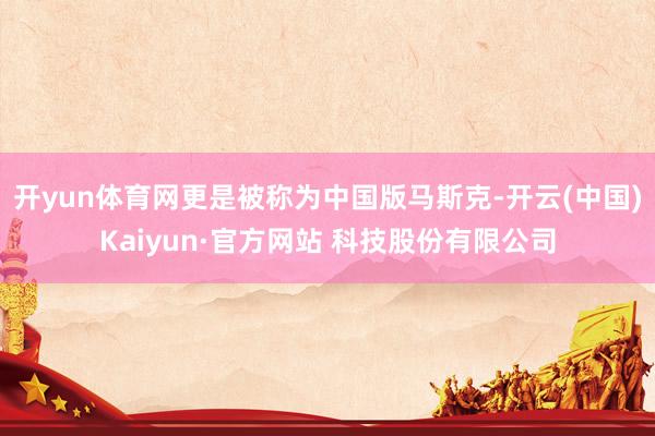 开yun体育网更是被称为中国版马斯克-开云(中国)Kaiyun·官方网站 科技股份有限公司