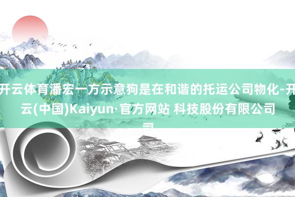 开云体育潘宏一方示意狗是在和谐的托运公司物化-开云(中国)Kaiyun·官方网站 科技股份有限公司