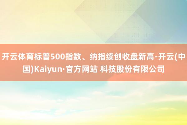 开云体育标普500指数、纳指续创收盘新高-开云(中国)Kaiyun·官方网站 科技股份有限公司