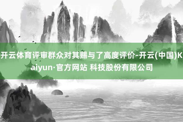 开云体育评审群众对其赐与了高度评价-开云(中国)Kaiyun·官方网站 科技股份有限公司