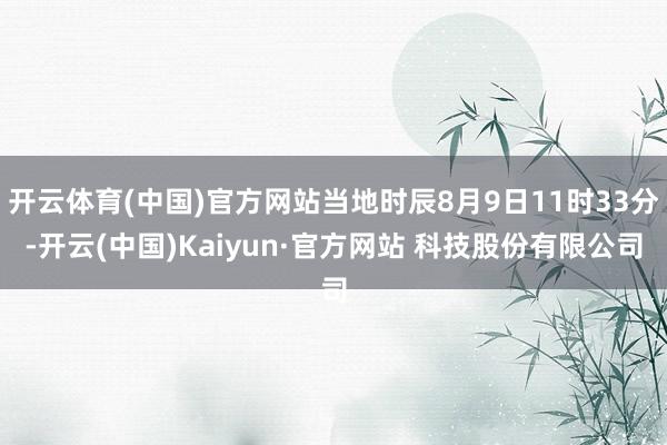 开云体育(中国)官方网站当地时辰8月9日11时33分-开云(中国)Kaiyun·官方网站 科技股份有限公司