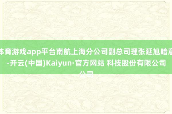 体育游戏app平台南航上海分公司副总司理张延旭暗意-开云(中国)Kaiyun·官方网站 科技股份有限公司