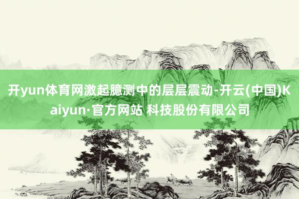 开yun体育网激起臆测中的层层震动-开云(中国)Kaiyun·官方网站 科技股份有限公司