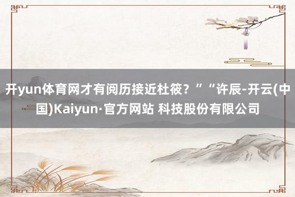 开yun体育网才有阅历接近杜筱？”“许辰-开云(中国)Kaiyun·官方网站 科技股份有限公司
