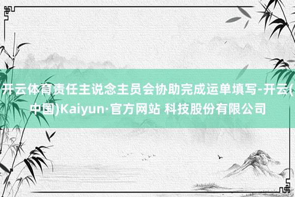 开云体育责任主说念主员会协助完成运单填写-开云(中国)Kaiyun·官方网站 科技股份有限公司
