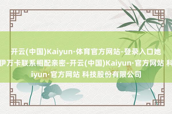 开云(中国)Kaiyun·体育官方网站-登录入口她和特朗普的儿子伊万卡联系相配亲密-开云(中国)Kaiyun·官方网站 科技股份有限公司