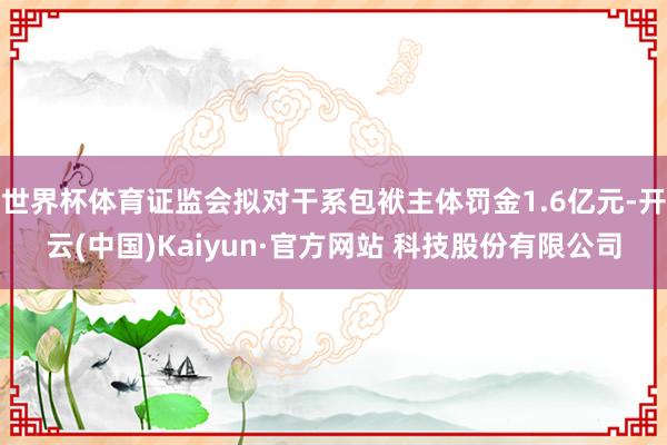 世界杯体育证监会拟对干系包袱主体罚金1.6亿元-开云(中国)Kaiyun·官方网站 科技股份有限公司