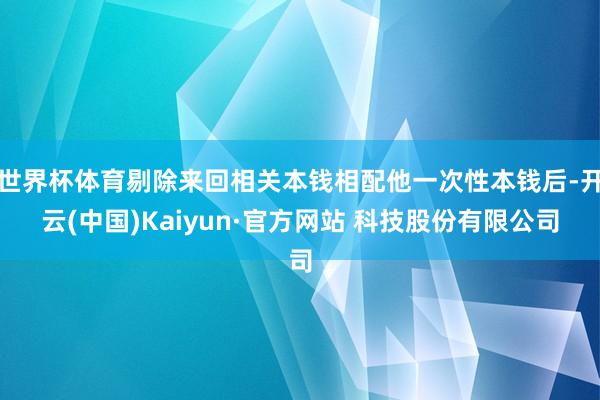 世界杯体育剔除来回相关本钱相配他一次性本钱后-开云(中国)Kaiyun·官方网站 科技股份有限公司