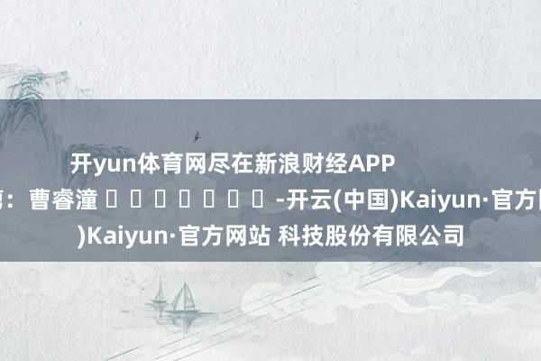 开yun体育网尽在新浪财经APP            						包袱裁剪：曹睿潼 							-开云(中国)Kaiyun·官方网站 科技股份有限公司