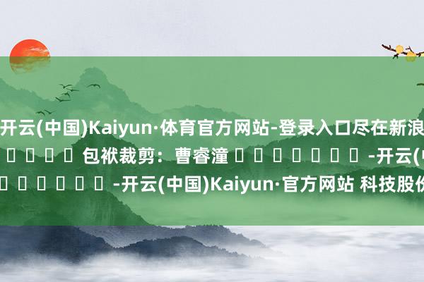 开云(中国)Kaiyun·体育官方网站-登录入口尽在新浪财经APP            						包袱裁剪：曹睿潼 							-开云(中国)Kaiyun·官方网站 科技股份有限公司