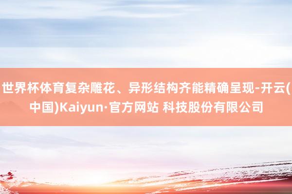 世界杯体育复杂雕花、异形结构齐能精确呈现-开云(中国)Kaiyun·官方网站 科技股份有限公司