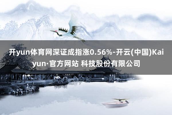 开yun体育网深证成指涨0.56%-开云(中国)Kaiyun·官方网站 科技股份有限公司