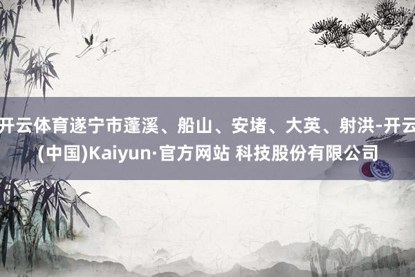 开云体育遂宁市蓬溪、船山、安堵、大英、射洪-开云(中国)Kaiyun·官方网站 科技股份有限公司