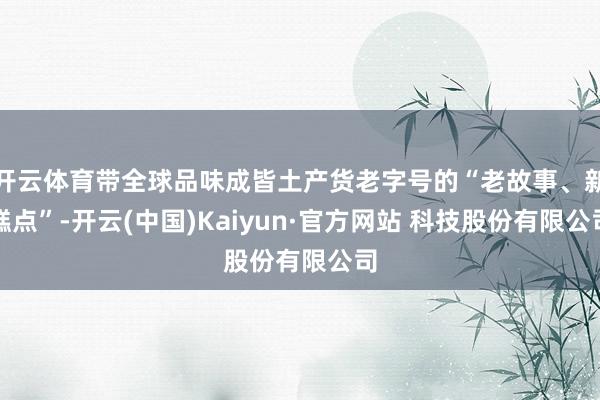 开云体育带全球品味成皆土产货老字号的“老故事、新糕点”-开云(中国)Kaiyun·官方网站 科技股份有限公司