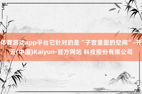 体育游戏app平台它针对的是“子宫里面的空间”-开云(中国)Kaiyun·官方网站 科技股份有限公司