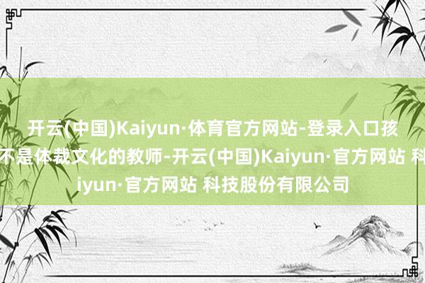 开云(中国)Kaiyun·体育官方网站-登录入口孩子信得过缺的并不是体裁文化的教师-开云(中国)Kaiyun·官方网站 科技股份有限公司