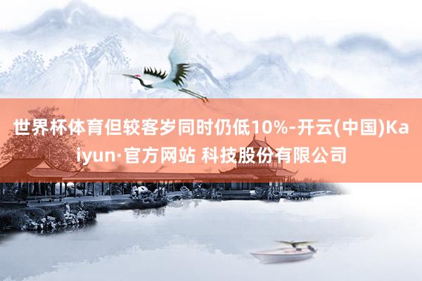 世界杯体育但较客岁同时仍低10%-开云(中国)Kaiyun·官方网站 科技股份有限公司