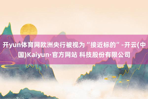 开yun体育网欧洲央行被视为“接近标的”-开云(中国)Kaiyun·官方网站 科技股份有限公司