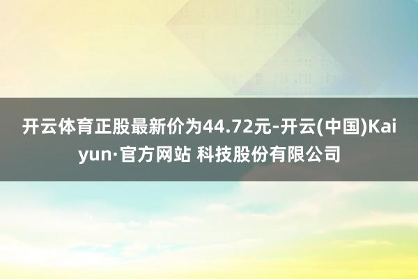 开云体育正股最新价为44.72元-开云(中国)Kaiyun·官方网站 科技股份有限公司