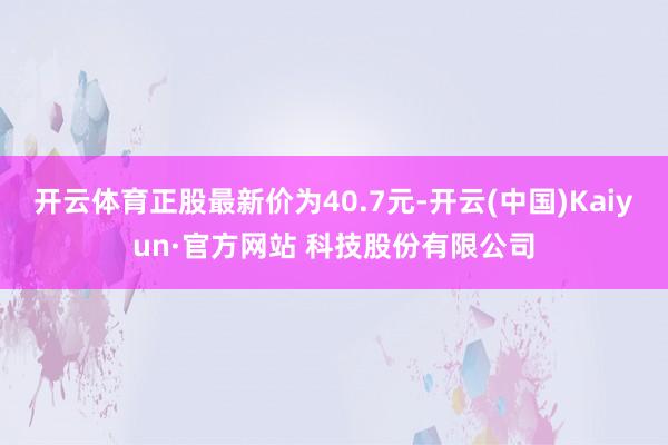 开云体育正股最新价为40.7元-开云(中国)Kaiyun·官方网站 科技股份有限公司
