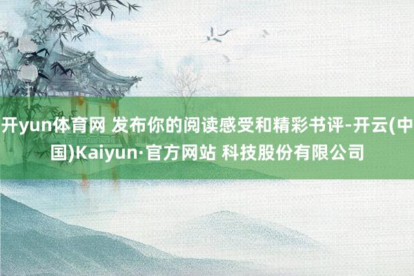 开yun体育网 发布你的阅读感受和精彩书评-开云(中国)Kaiyun·官方网站 科技股份有限公司