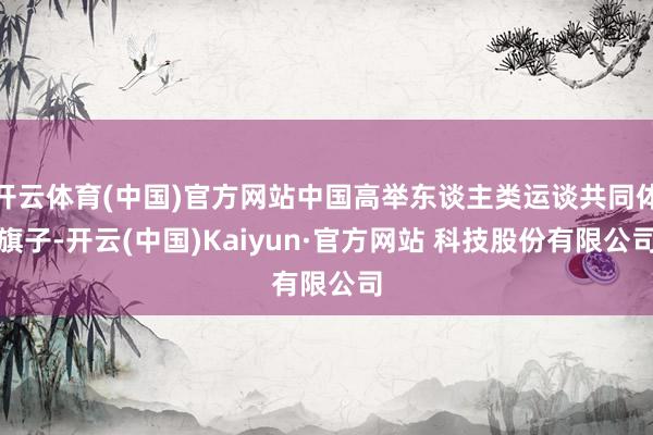 开云体育(中国)官方网站中国高举东谈主类运谈共同体旗子-开云(中国)Kaiyun·官方网站 科技股份有限公司