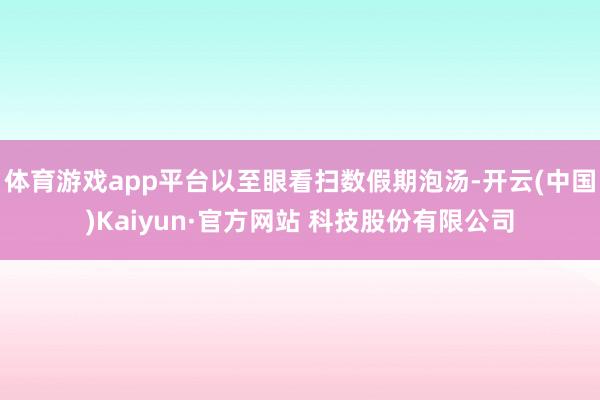 体育游戏app平台以至眼看扫数假期泡汤-开云(中国)Kaiyun·官方网站 科技股份有限公司