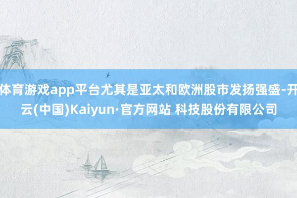 体育游戏app平台尤其是亚太和欧洲股市发扬强盛-开云(中国)Kaiyun·官方网站 科技股份有限公司
