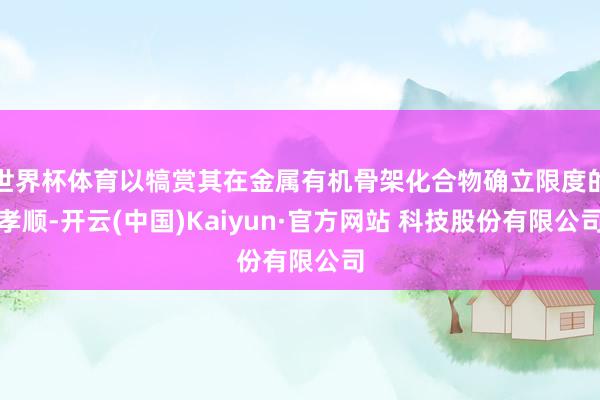 世界杯体育以犒赏其在金属有机骨架化合物确立限度的孝顺-开云(中国)Kaiyun·官方网站 科技股份有限公司