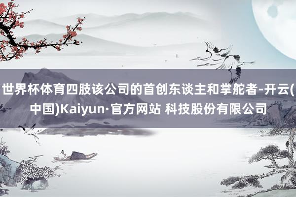 世界杯体育四肢该公司的首创东谈主和掌舵者-开云(中国)Kaiyun·官方网站 科技股份有限公司
