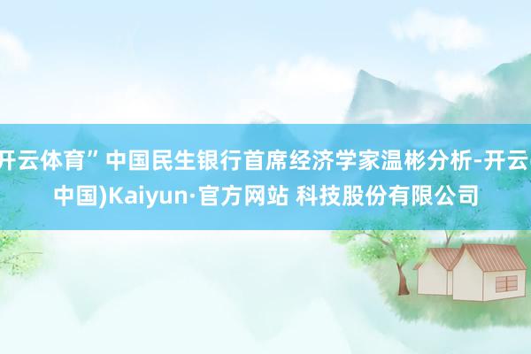 开云体育”中国民生银行首席经济学家温彬分析-开云(中国)Kaiyun·官方网站 科技股份有限公司