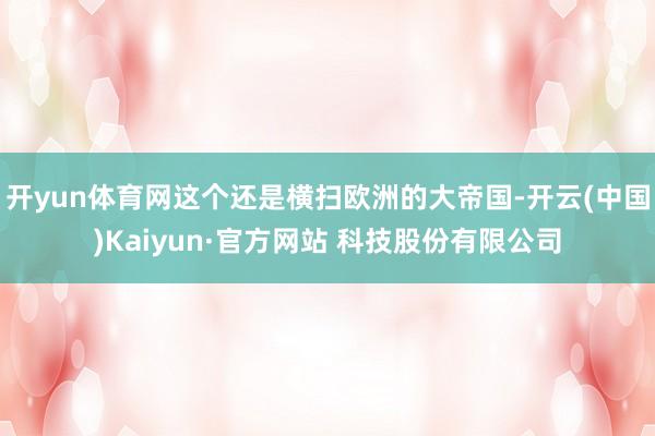 开yun体育网这个还是横扫欧洲的大帝国-开云(中国)Kaiyun·官方网站 科技股份有限公司