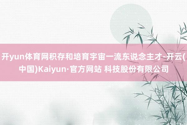 开yun体育网积存和培育宇宙一流东说念主才-开云(中国)Kaiyun·官方网站 科技股份有限公司