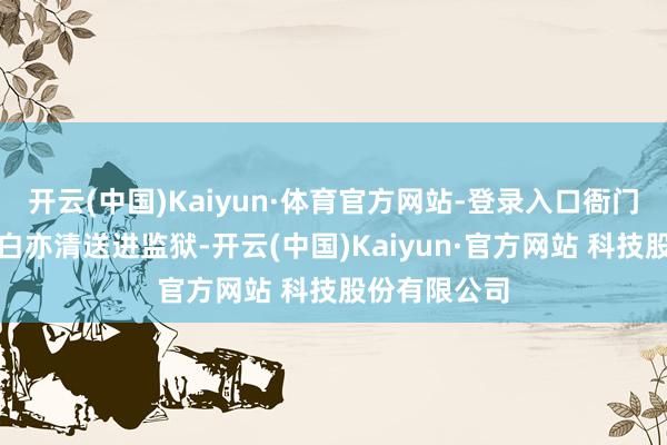 开云(中国)Kaiyun·体育官方网站-登录入口衙门并未立行将白亦清送进监狱-开云(中国)Kaiyun·官方网站 科技股份有限公司